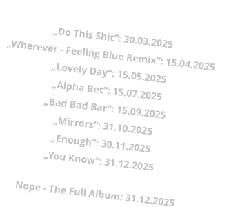 „Wherever“: 28.02.2025„Do This Shit“: 30.03.2025 „Wherever - Feeling Blue Remix“: 15.04.2025 „Lovely Day“: 15.05.2025 „Alpha Bet“: 15.07.2025 „Bad Bad Bar“: 15.09.2025 „Mirrors“: 31.10.2025 „Enough“: 30.11.2025 „You Know“: 31.12.2025  Nope - The Full Album: 31.12.2025